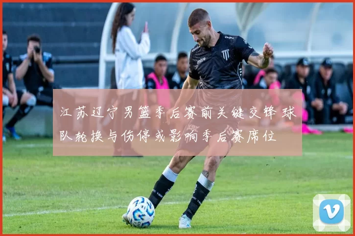 江苏辽宁男篮季后赛前关键交锋 球队轮换与伤停或影响季后赛席位