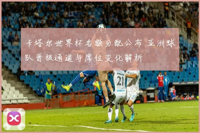 卡塔尔世界杯名额分配公布 亚洲球队晋级通道与席位变化解析