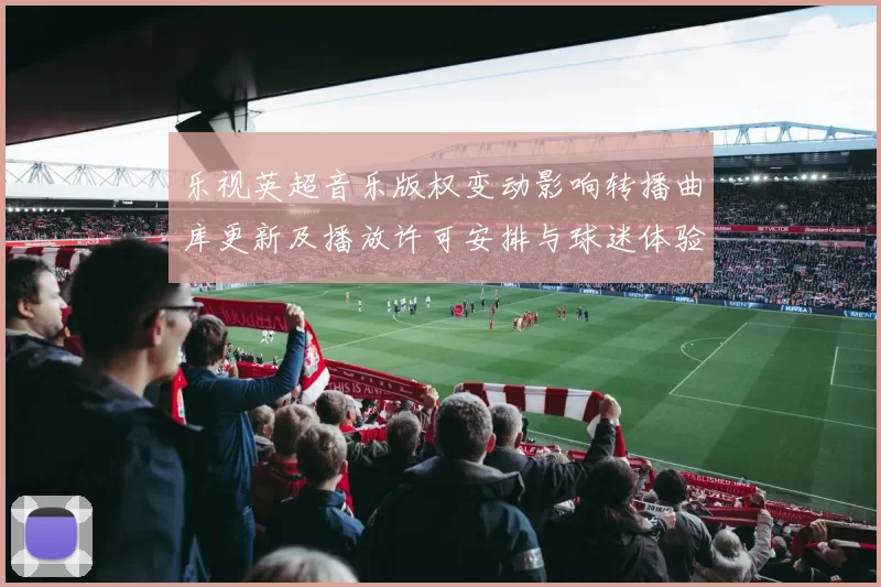 乐视英超音乐版权变动影响转播曲库更新及播放许可安排与球迷体验调整