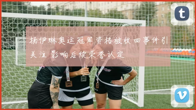 杨伊琳奥运冠军资格被收回事件引关注 影响后续荣誉认定