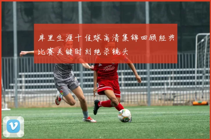 库里生涯十佳球高清集锦回顾经典比赛关键时刻绝杀镜头