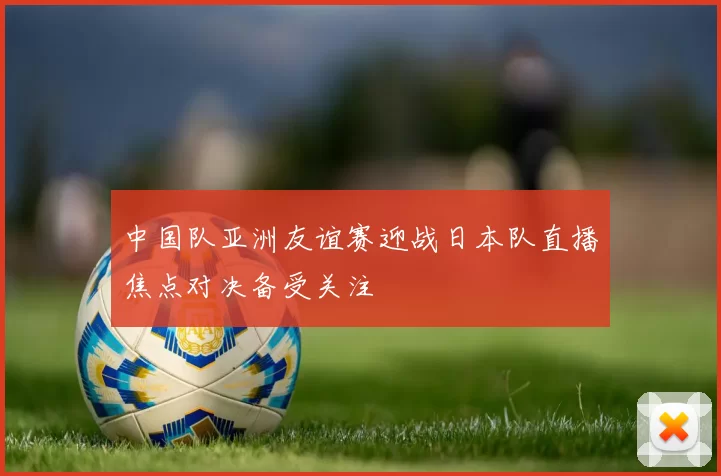 中国队亚洲友谊赛迎战日本队直播焦点对决备受关注