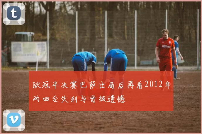 欧冠半决赛巴萨出局后再看2012年两回合失利与晋级遗憾