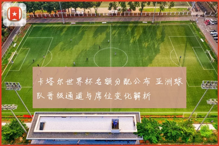 卡塔尔世界杯名额分配公布 亚洲球队晋级通道与席位变化解析