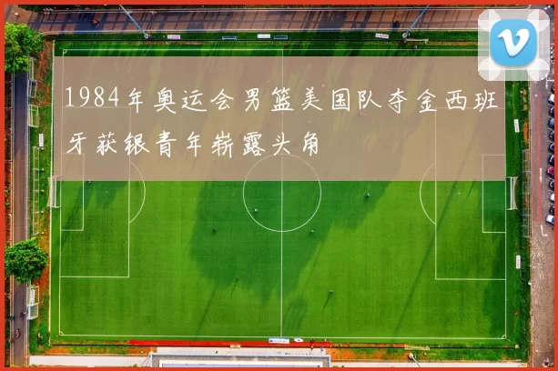1984年奥运会男篮美国队夺金西班牙获银青年崭露头角