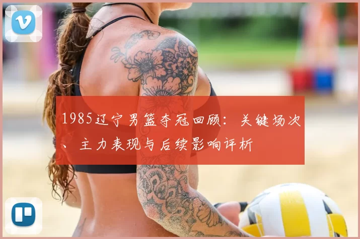 1985辽宁男篮夺冠回顾:关键场次、主力表现与后续影响评析