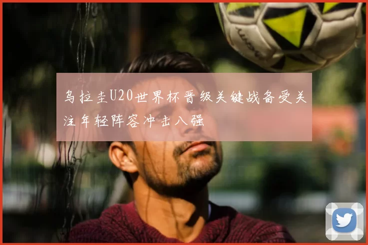 乌拉圭U20世界杯晋级关键战备受关注年轻阵容冲击八强