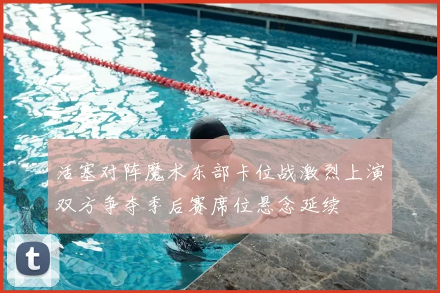 活塞对阵魔术东部卡位战激烈上演双方争夺季后赛席位悬念延续