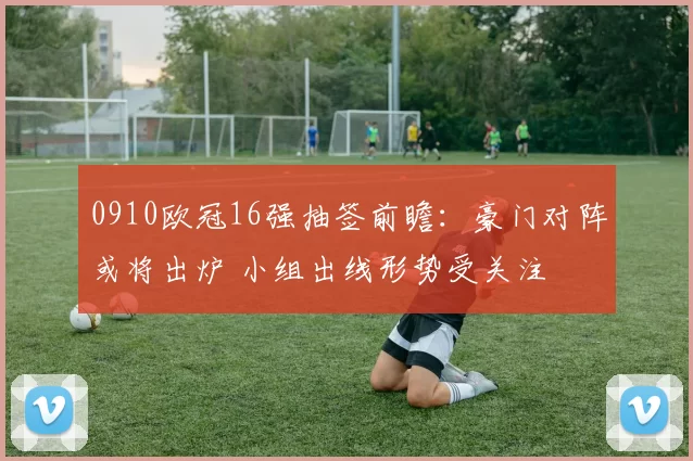 0910欧冠16强抽签前瞻：豪门对阵或将出炉 小组出线形势受关注
