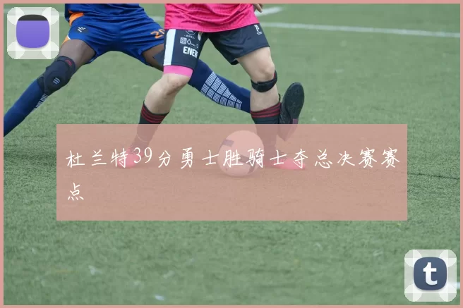 杜兰特39分勇士胜骑士夺总决赛赛点