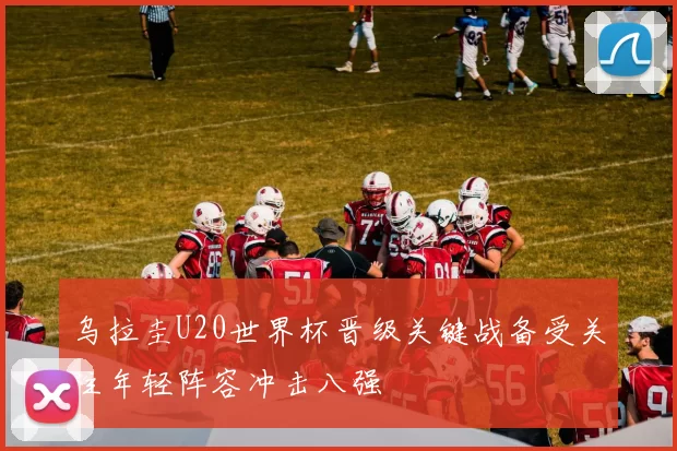 乌拉圭U20世界杯晋级关键战备受关注年轻阵容冲击八强
