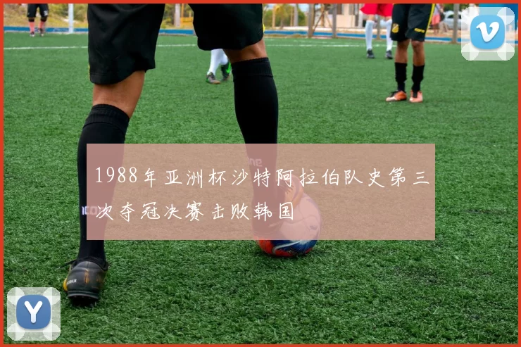1988年亚洲杯沙特阿拉伯队史第三次夺冠决赛击败韩国