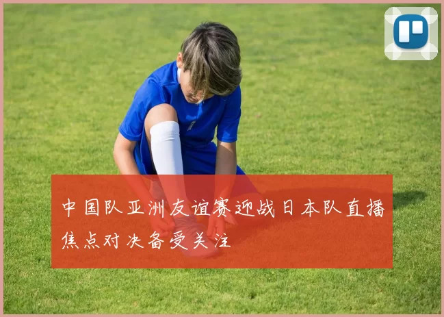 中国队亚洲友谊赛迎战日本队直播焦点对决备受关注