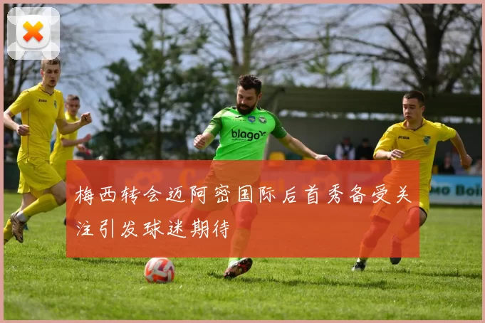 梅西转会迈阿密国际后首秀备受关注引发球迷期待