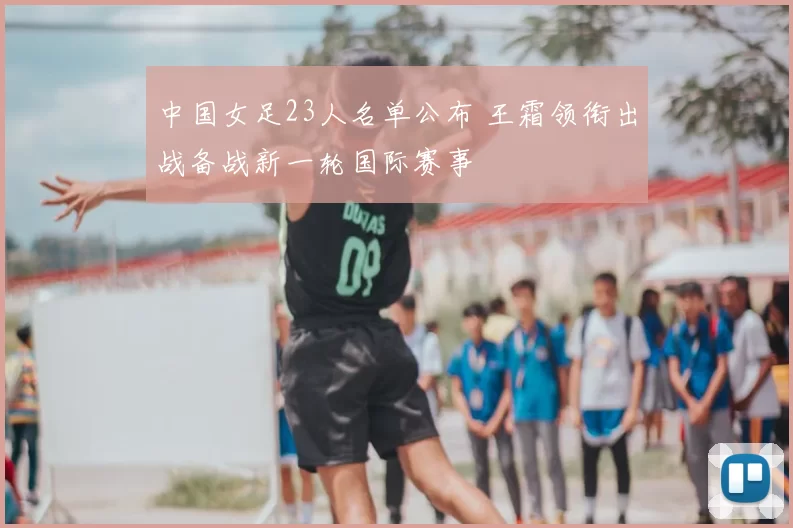 中国女足23人名单公布 王霜领衔出战备战新一轮国际赛事