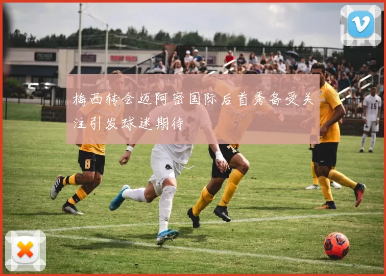 梅西转会迈阿密国际后首秀备受关注引发球迷期待