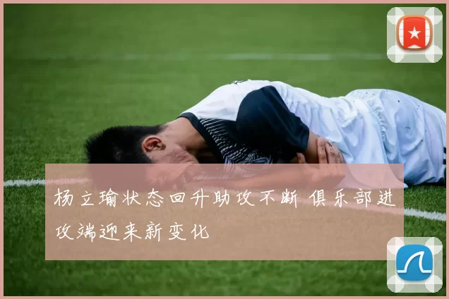 杨立瑜状态回升助攻不断 俱乐部进攻端迎来新变化