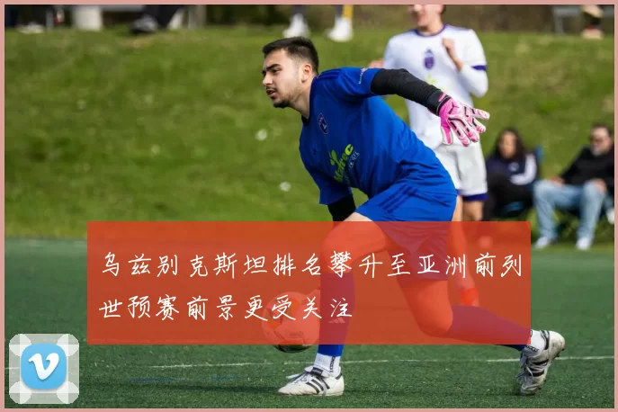 乌兹别克斯坦排名攀升至亚洲前列世预赛前景更受关注