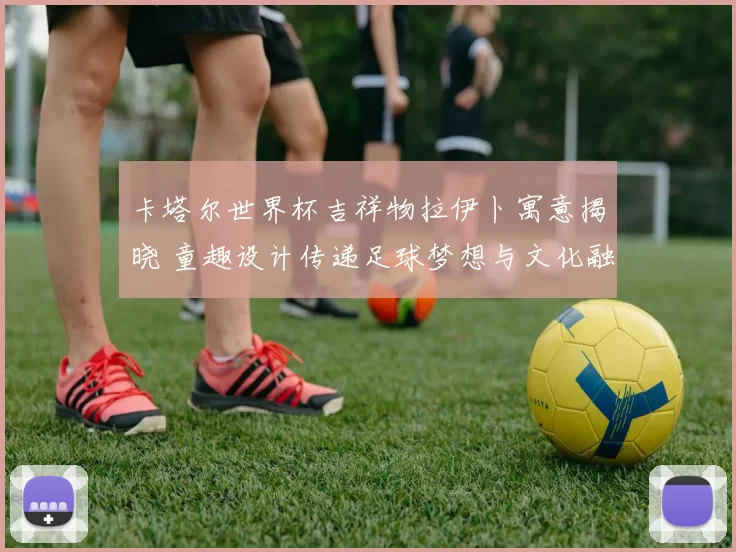 卡塔尔世界杯吉祥物拉伊卜寓意揭晓 童趣设计传递足球梦想与文化融合