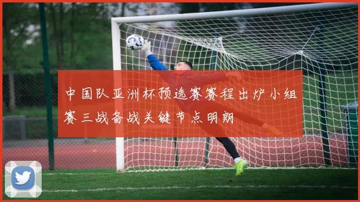 中国队亚洲杯预选赛赛程出炉小组赛三战备战关键节点明朗