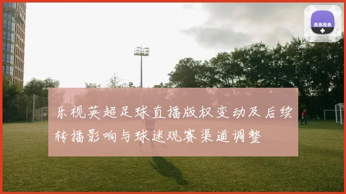 乐视英超足球直播版权变动及后续转播影响与球迷观赛渠道调整