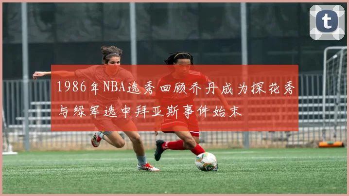 1986年NBA选秀回顾乔丹成为探花秀与绿军选中拜亚斯事件始末
