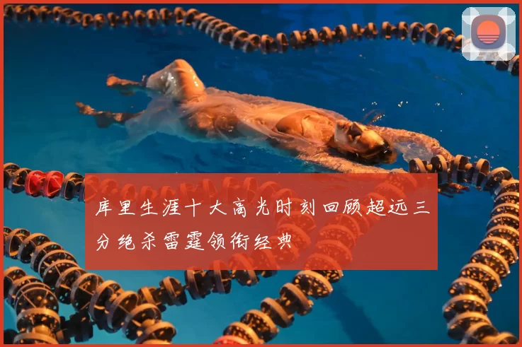 库里生涯十大高光时刻回顾超远三分绝杀雷霆领衔经典