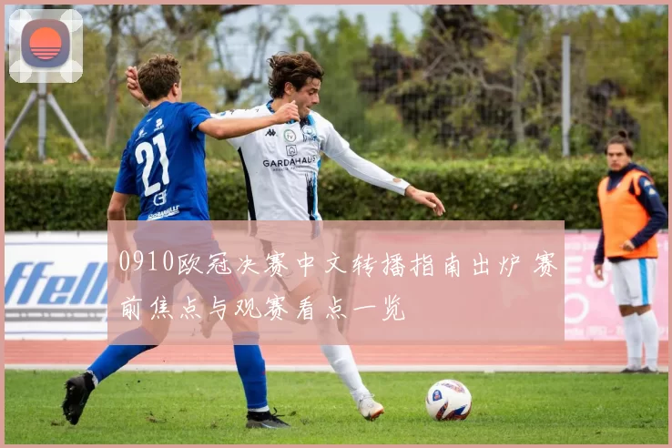 0910欧冠决赛中文转播指南出炉 赛前焦点与观赛看点一览