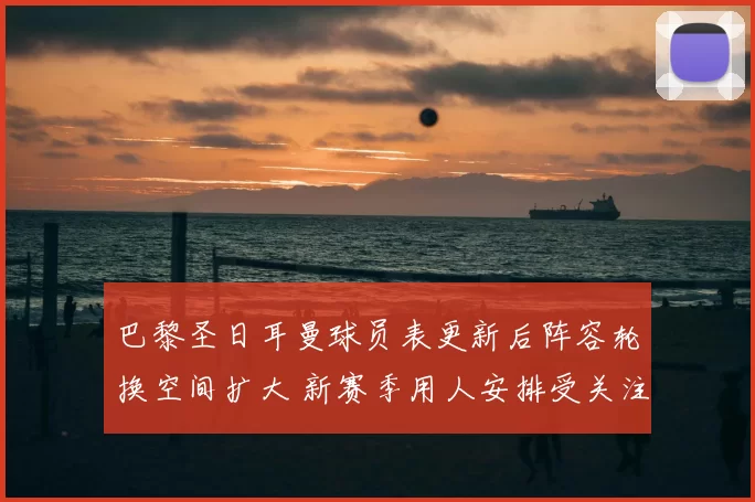 巴黎圣日耳曼球员表更新后阵容轮换空间扩大 新赛季用人安排受关注