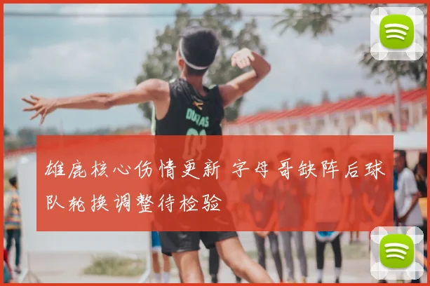 雄鹿核心伤情更新 字母哥缺阵后球队轮换调整待检验