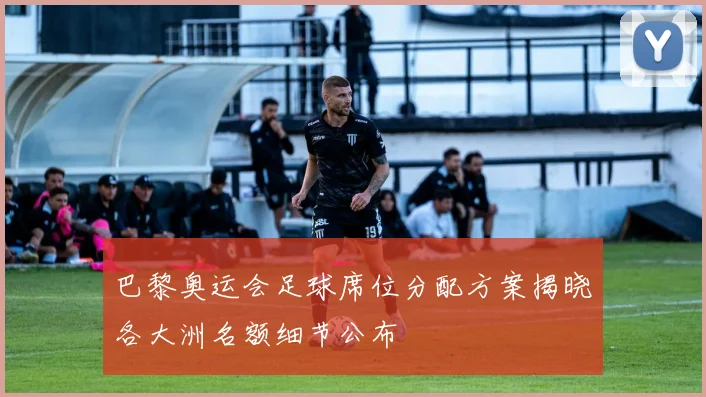 巴黎奥运会足球席位分配方案揭晓各大洲名额细节公布