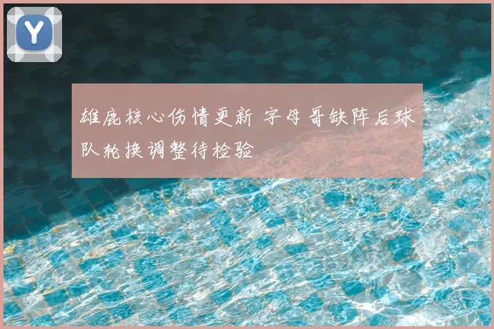 雄鹿核心伤情更新 字母哥缺阵后球队轮换调整待检验